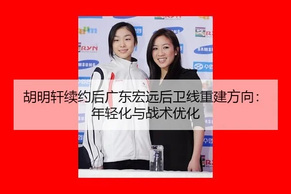 胡明轩续约后广东宏远后卫线重建方向：年轻化与战术优化