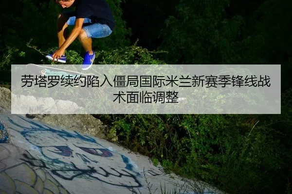 劳塔罗续约陷入僵局国际米兰新赛季锋线战术面临调整