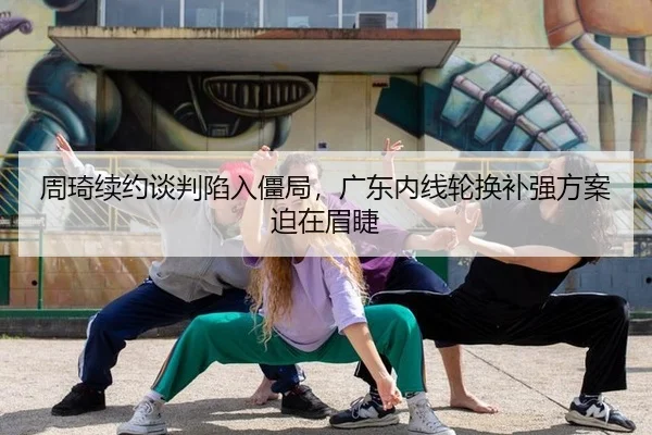 周琦续约谈判陷入僵局，广东内线轮换补强方案迫在眉睫
