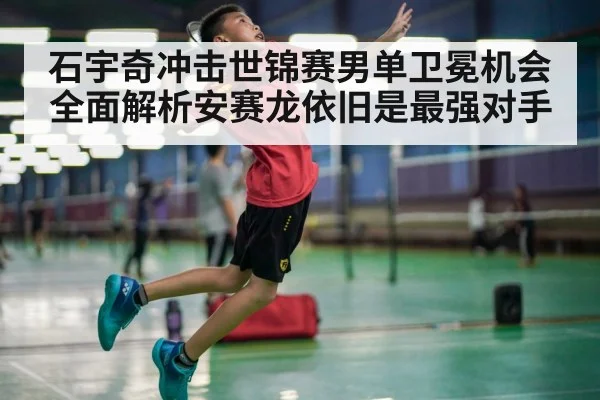 石宇奇冲击世锦赛男单卫冕机会全面解析安赛龙依旧是最强对手