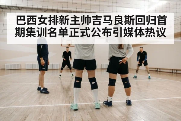巴西女排新主帅吉马良斯回归首期集训名单正式公布引媒体热议